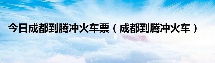 今日成都到腾冲火车票（成都到腾冲火车）