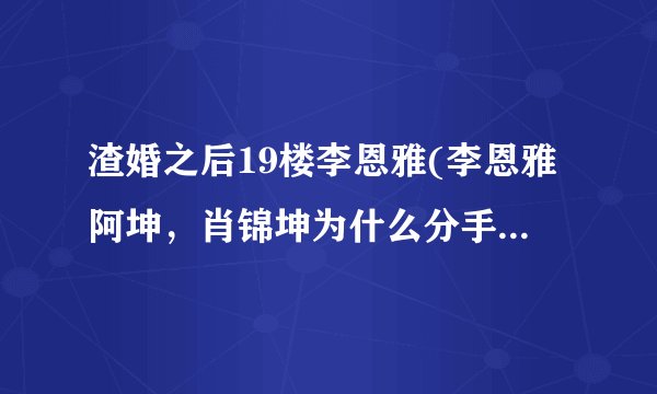 渣婚之后19楼李恩雅(李恩雅阿坤，肖锦坤为什么分手，honey)