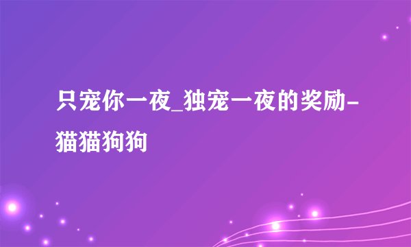 只宠你一夜_独宠一夜的奖励-猫猫狗狗