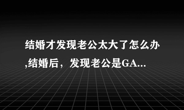 结婚才发现老公太大了怎么办,结婚后，发现老公是GAY怎么办？