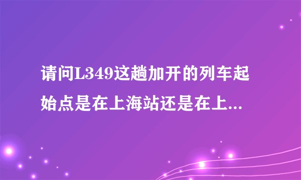 请问L349这趟加开的列车起始点是在上海站还是在上海西站？票上面写的是上海，是不是就是指的上海站？