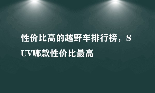 性价比高的越野车排行榜，SUV哪款性价比最高