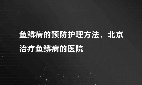 鱼鳞病的预防护理方法，北京治疗鱼鳞病的医院
