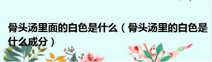 骨头汤里面的白色是什么（骨头汤里的白色是什么成分）