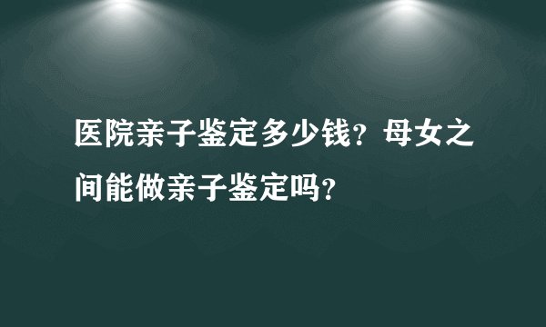医院亲子鉴定多少钱？母女之间能做亲子鉴定吗？