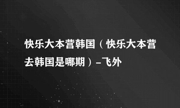 快乐大本营韩国（快乐大本营去韩国是哪期）-飞外