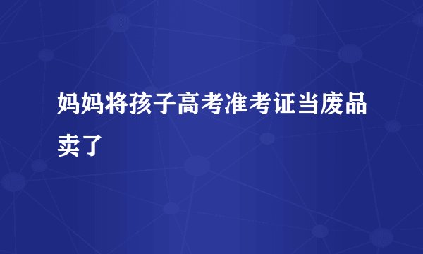 妈妈将孩子高考准考证当废品卖了