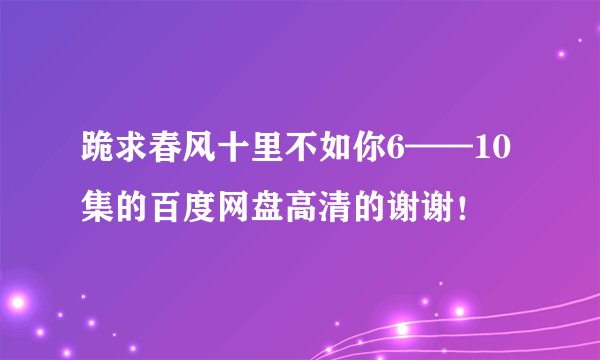 跪求春风十里不如你6——10集的百度网盘高清的谢谢！