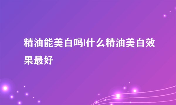 精油能美白吗|什么精油美白效果最好