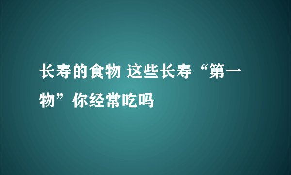 长寿的食物 这些长寿“第一物”你经常吃吗