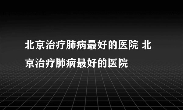 北京治疗肺病最好的医院 北京治疗肺病最好的医院