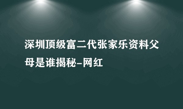 深圳顶级富二代张家乐资料父母是谁揭秘-网红