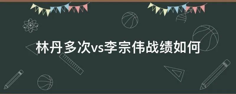 林丹多次vs李宗伟战绩如何