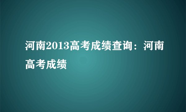 河南2013高考成绩查询：河南高考成绩