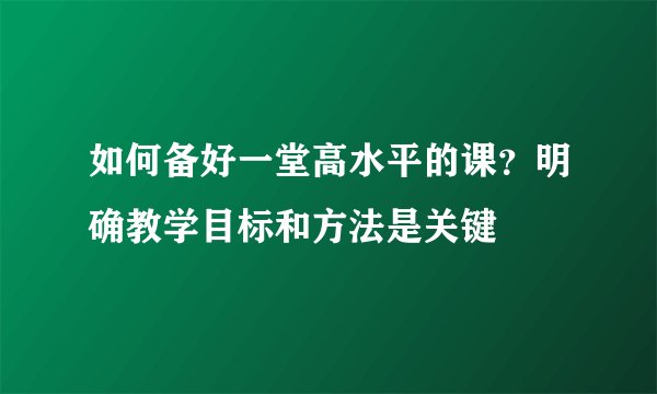 如何备好一堂高水平的课？明确教学目标和方法是关键