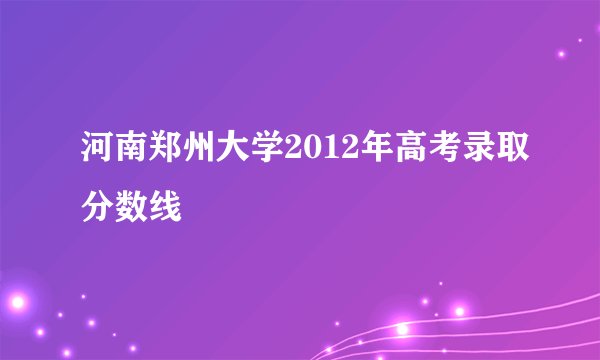 河南郑州大学2012年高考录取分数线