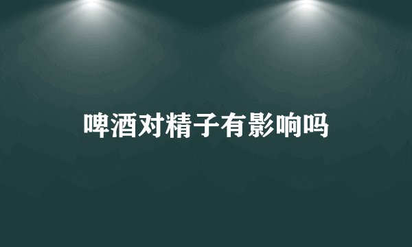 啤酒对精子有影响吗