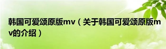 韩国可爱颂原版mv（关于韩国可爱颂原版mv的介绍）