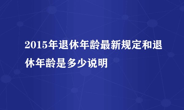 2015年退休年龄最新规定和退休年龄是多少说明
