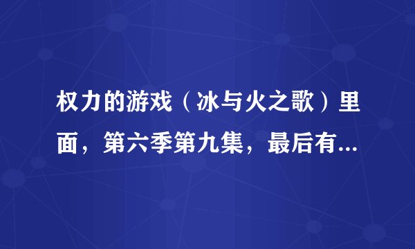 权力的游戏(冰与火之歌)里面,第六季第九集,最后有句台词,涉及台词的翻译的问题,请大神指教?