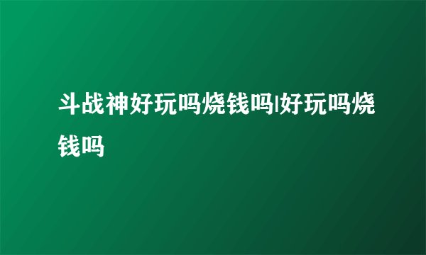 斗战神好玩吗烧钱吗|好玩吗烧钱吗