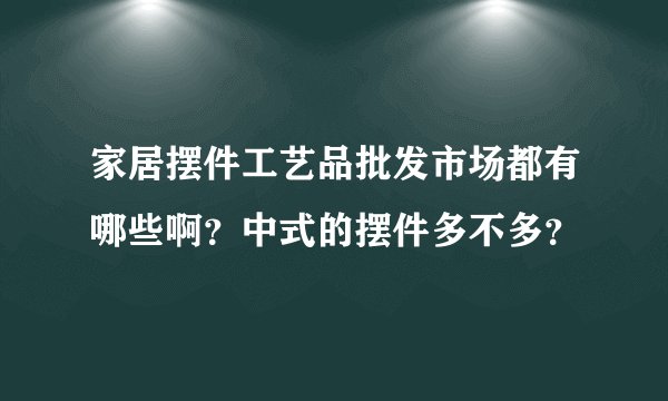 家居摆件工艺品批发市场都有哪些啊？中式的摆件多不多？