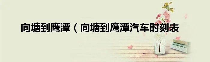 向塘到鹰潭（向塘到鹰潭汽车时刻表