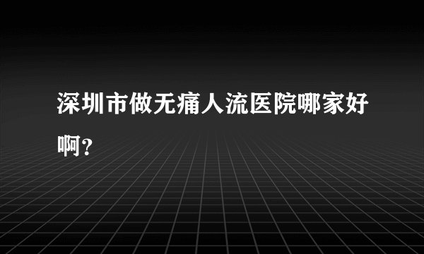 深圳市做无痛人流医院哪家好啊？
