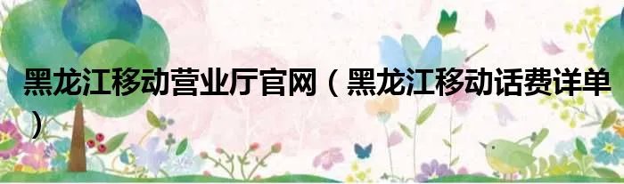 黑龙江移动营业厅官网（黑龙江移动话费详单）