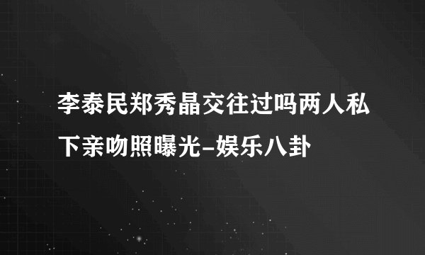 李泰民郑秀晶交往过吗两人私下亲吻照曝光-娱乐八卦