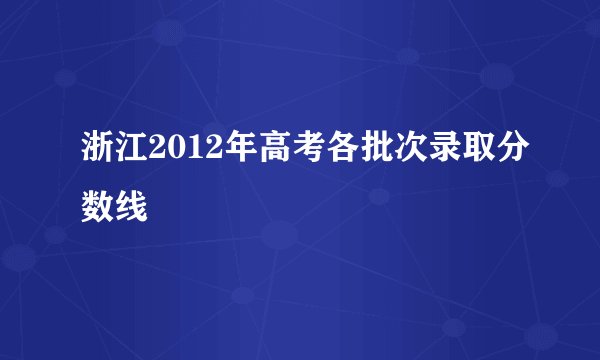 浙江2012年高考各批次录取分数线