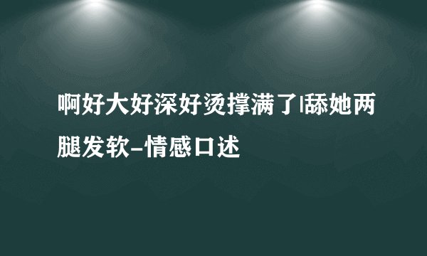 啊好大好深好烫撑满了|舔她两腿发软-情感口述