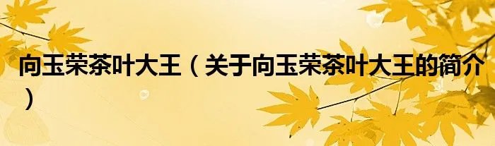 向玉荣茶叶大王（关于向玉荣茶叶大王的简介）