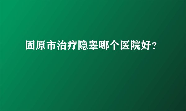 固原市治疗隐睾哪个医院好？