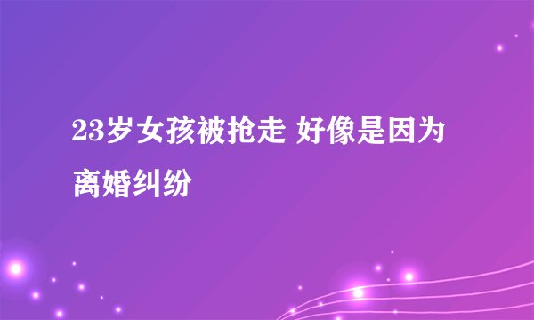23岁女孩被抢走 好像是因为离婚纠纷