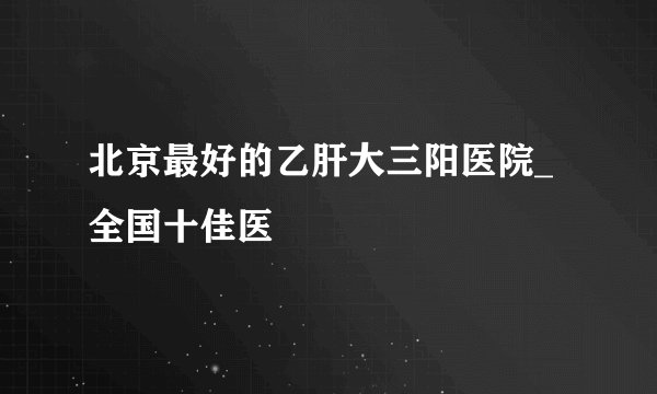 北京最好的乙肝大三阳医院_全国十佳医