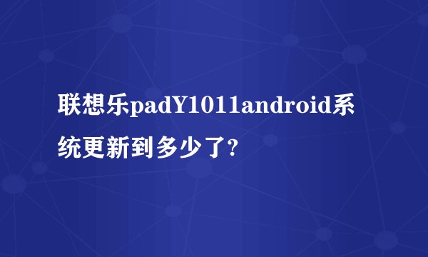 联想乐padY1011android系统更新到多少了?