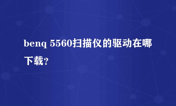 benq 5560扫描仪的驱动在哪下载？