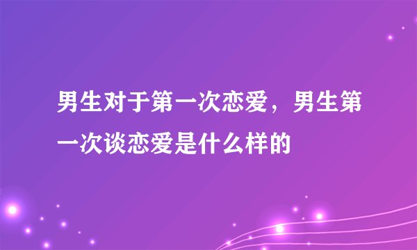 男生对于第一次恋爱，男生第一次谈恋爱是什么样的