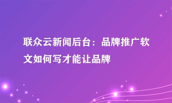 联众云新闻后台:品牌推广软文如何写才能让品牌