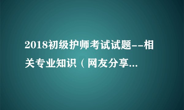 2018初级护师考试试题--相关专业知识（网友分享文字版）