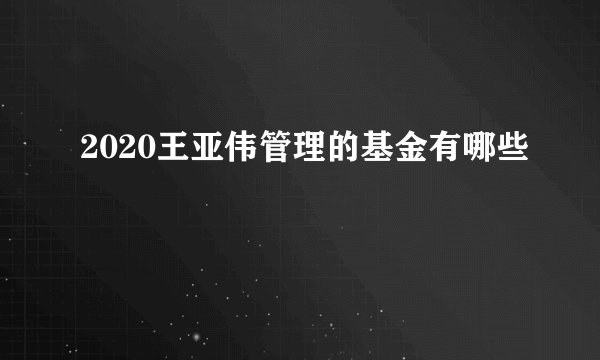 2020王亚伟管理的基金有哪些 