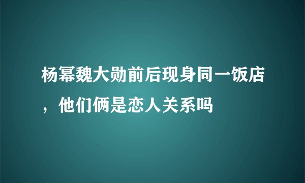 杨幂魏大勋前后现身同一饭店，他们俩是恋人关系吗