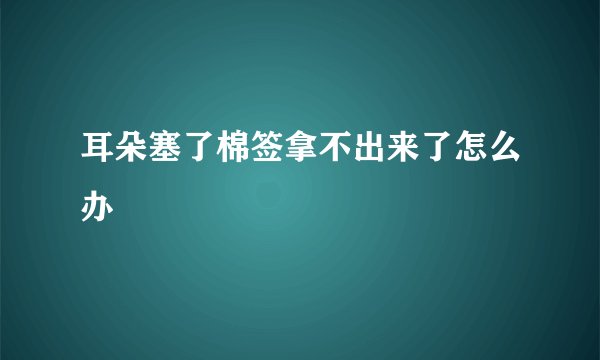 耳朵塞了棉签拿不出来了怎么办