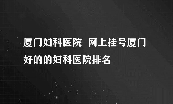 厦门妇科医院  网上挂号厦门好的的妇科医院排名