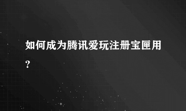 如何成为腾讯爱玩注册宝匣用？