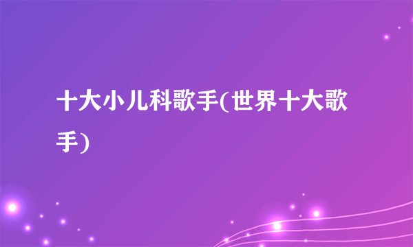 十大小儿科歌手(世界十大歌手)