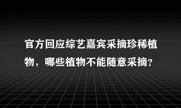 官方回应综艺嘉宾采摘珍稀植物，哪些植物不能随意采摘？