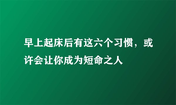 早上起床后有这六个习惯，或许会让你成为短命之人
