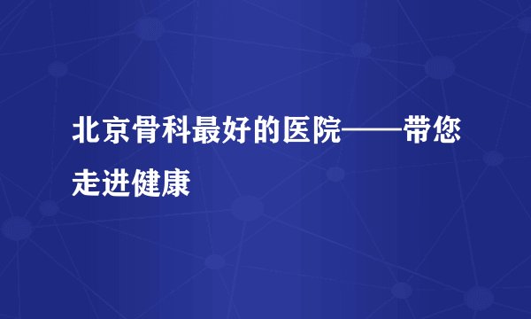 北京骨科最好的医院——带您走进健康
